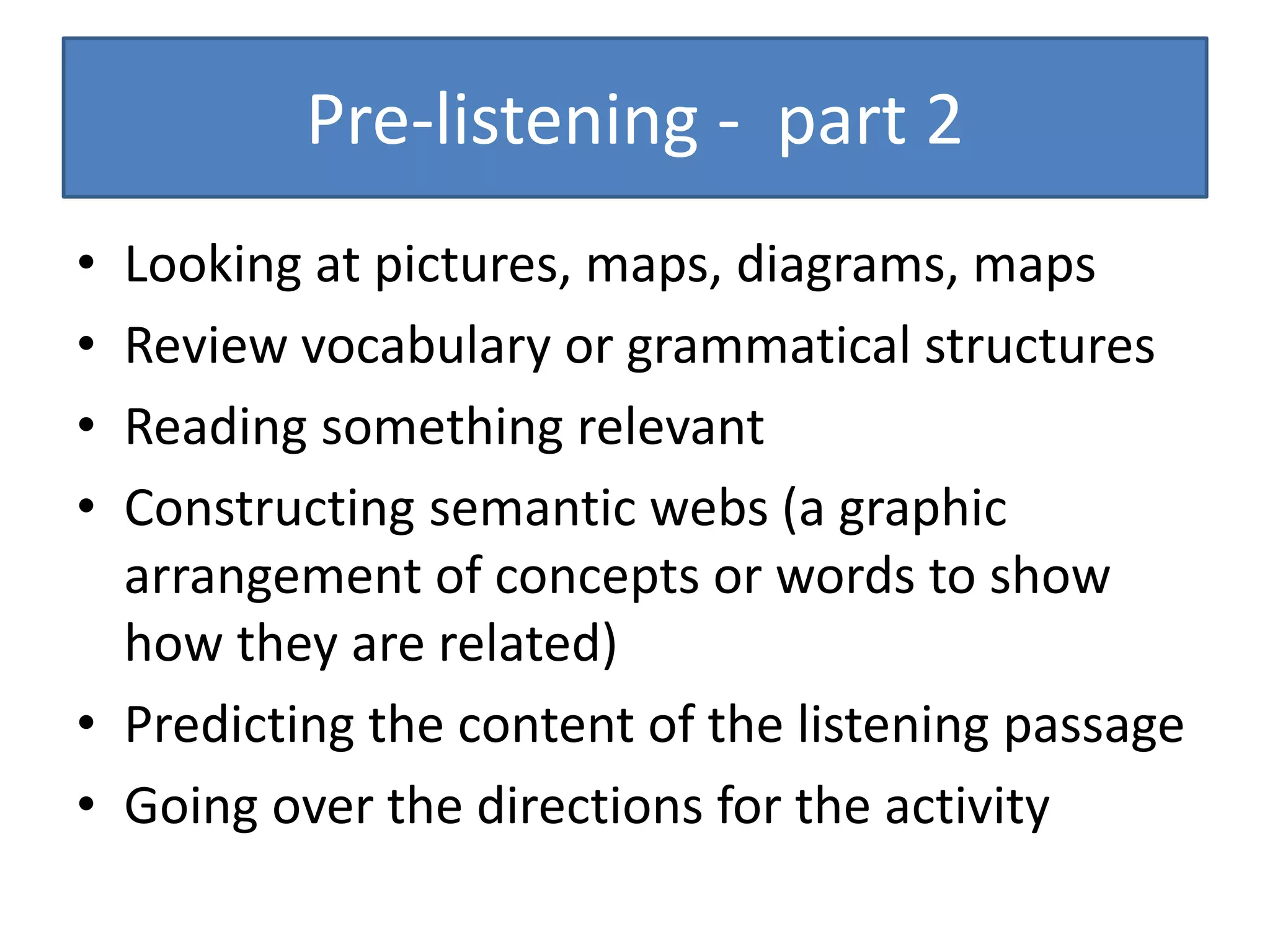 Pre-listening - part 2
• Looking at pictures, maps, diagrams, maps
• Review vocabulary or grammatical structures
• Reading something relevant
• Constructing semantic webs (a graphic
arrangement of concepts or words to show
how they are related)
• Predicting the content of the listening passage
• Going over the directions for the activity
 