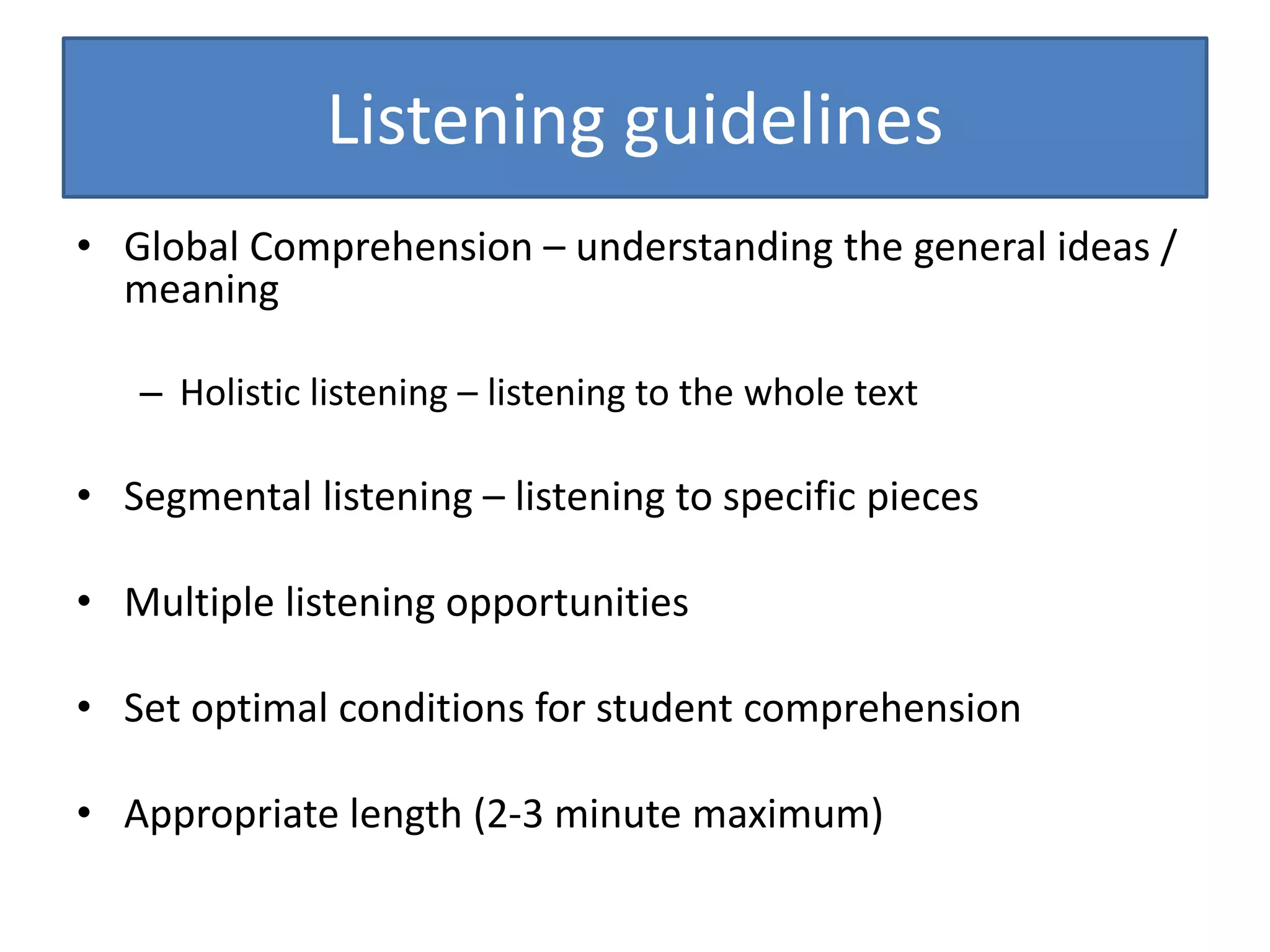 Listening guidelines
• Global Comprehension – understanding the general ideas /
meaning
– Holistic listening – listening to the whole text
• Segmental listening – listening to specific pieces
• Multiple listening opportunities
• Set optimal conditions for student comprehension
• Appropriate length (2-3 minute maximum)
 