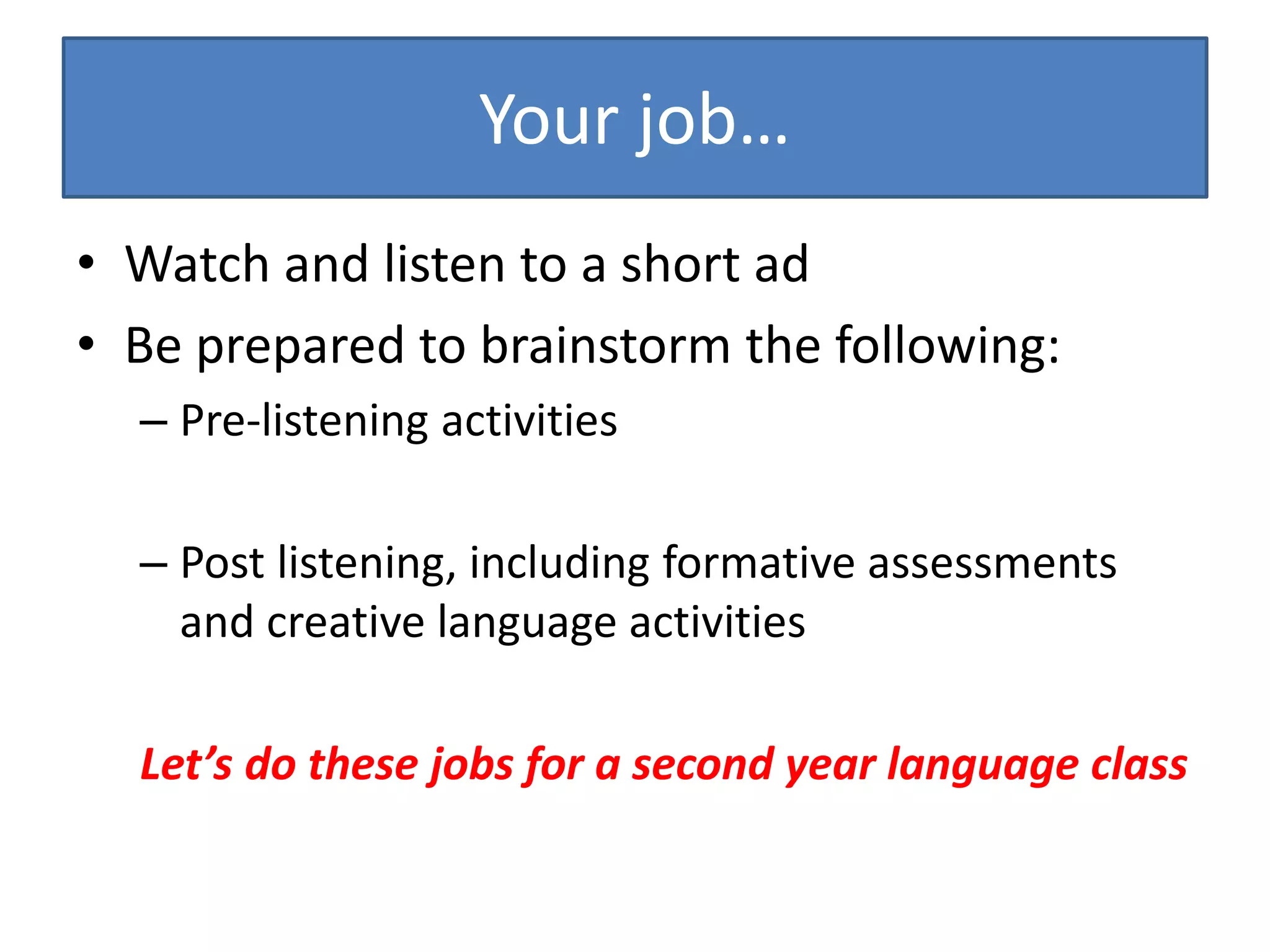 Your job…
• Watch and listen to a short ad
• Be prepared to brainstorm the following:
– Pre-listening activities
– Post listening, including formative assessments
and creative language activities
Let’s do these jobs for a second year language class
 