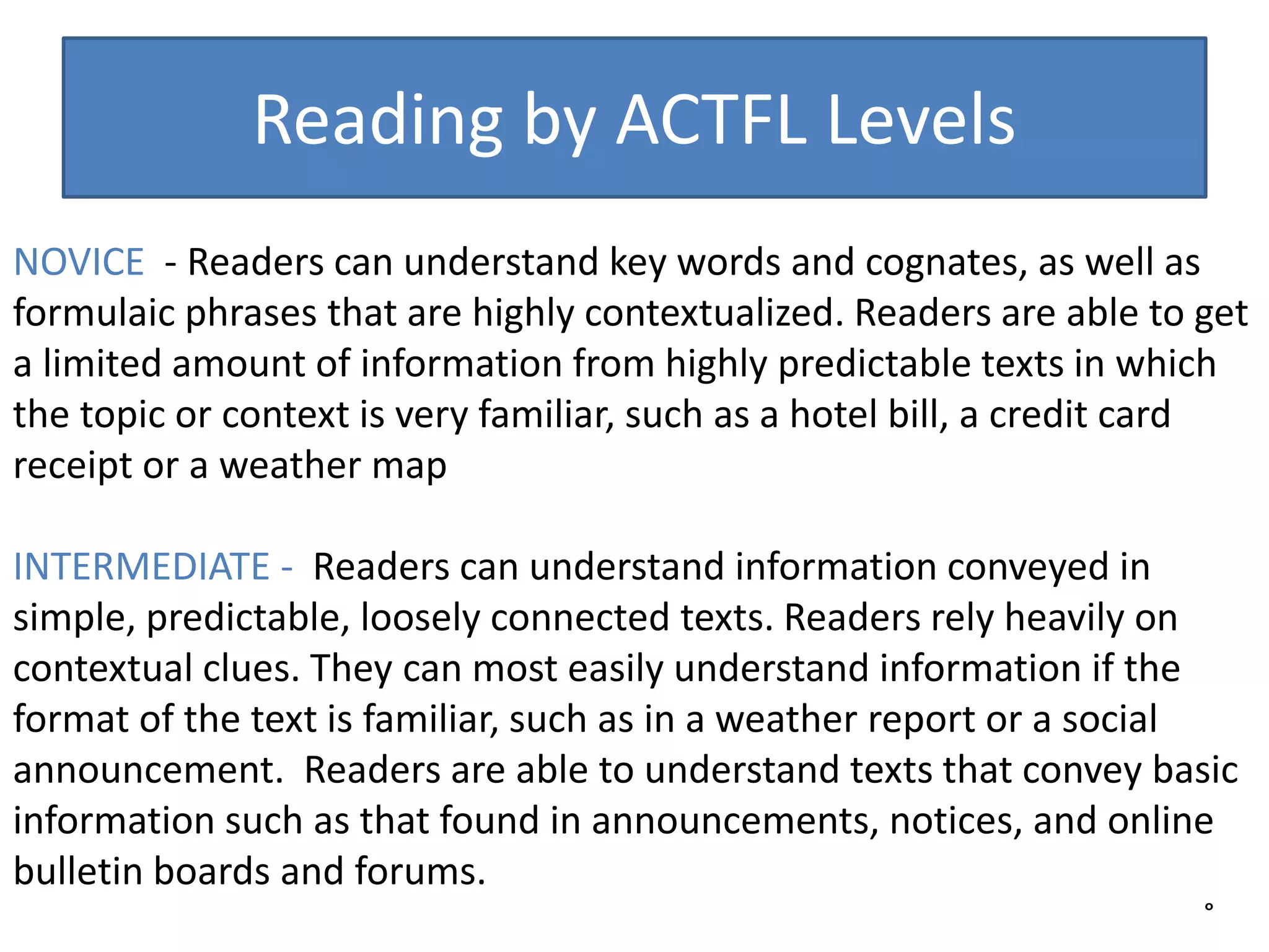 Reading by ACTFL Levels
°
NOVICE - Readers can understand key words and cognates, as well as
formulaic phrases that are highly contextualized. Readers are able to get
a limited amount of information from highly predictable texts in which
the topic or context is very familiar, such as a hotel bill, a credit card
receipt or a weather map
INTERMEDIATE - Readers can understand information conveyed in
simple, predictable, loosely connected texts. Readers rely heavily on
contextual clues. They can most easily understand information if the
format of the text is familiar, such as in a weather report or a social
announcement. Readers are able to understand texts that convey basic
information such as that found in announcements, notices, and online
bulletin boards and forums.
 