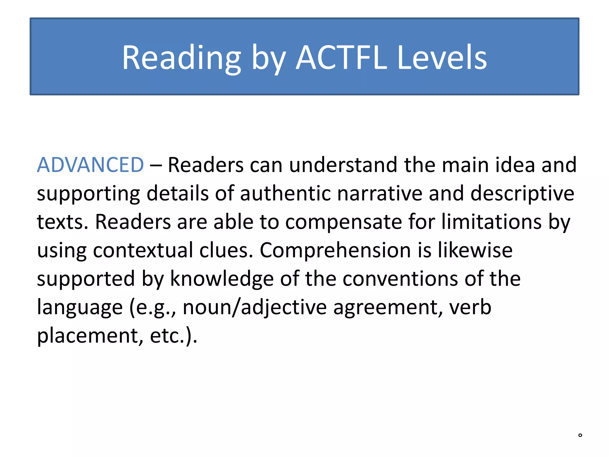 Reading by ACTFL Levels
°
ADVANCED – Readers can understand the main idea and
supporting details of authentic narrative and descriptive
texts. Readers are able to compensate for limitations by
using contextual clues. Comprehension is likewise
supported by knowledge of the conventions of the
language (e.g., noun/adjective agreement, verb
placement, etc.).
 