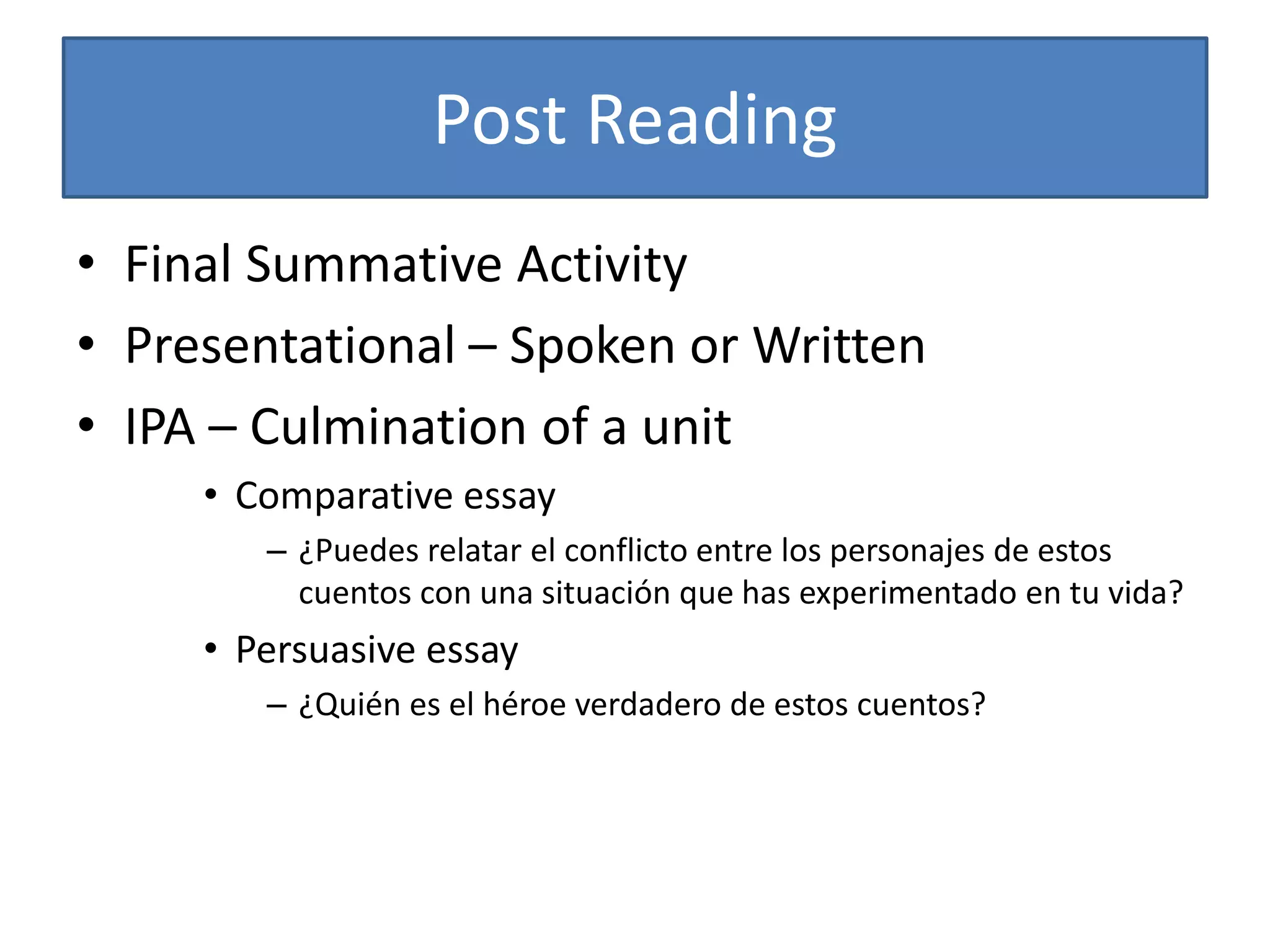 Post Reading
• Final Summative Activity
• Presentational – Spoken or Written
• IPA – Culmination of a unit
• Comparative essay
– ¿Puedes relatar el conflicto entre los personajes de estos
cuentos con una situación que has experimentado en tu vida?
• Persuasive essay
– ¿Quién es el héroe verdadero de estos cuentos?
 