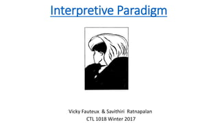 Interpretive Paradigm
Vicky Fauteux & Savithiri Ratnapalan
CTL 1018 Winter 2017
 