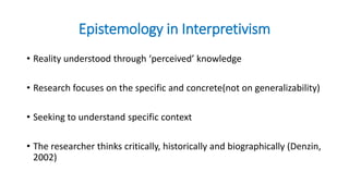 Epistemology in Interpretivism
• Reality understood through ‘perceived’ knowledge
• Research focuses on the specific and concrete(not on generalizability)
• Seeking to understand specific context
• The researcher thinks critically, historically and biographically (Denzin,
2002)
 