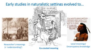 Early studies in naturalistic settings evolved to…
Researcher’s meanings
(+ ‘understanding’) Co-created meaning
Local meanings/
Emancipatory knowledge
 