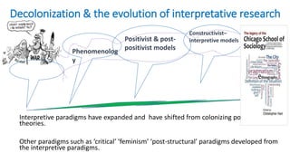Decolonization & the evolution of interpretative research
Ethnomethodoly
Interpretive paradigms have expanded and have shifted from colonizing post-positivist
theories.
Other paradigms such as ‘critical’ ‘feminism’ ‘post-structural’ paradigms developed from
the interpretive paradigms.
Phenomenolog
y
Positivist & post-
positivist models
Constructivist–
interpretive models
 