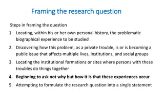 Framing the research question
Steps in framing the question
1. Locating, within his or her own personal history, the problematic
biographical experience to be studied
2. Discovering how this problem, as a private trouble, is or is becoming a
public issue that affects multiple lives, institutions, and social groups
3. Locating the institutional formations or sites where persons with these
troubles do things together
4. Beginning to ask not why but how it is that these experiences occur
5. Attempting to formulate the research question into a single statement
 