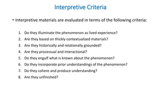 Interpretive Criteria
• Interpretive materials are evaluated in terms of the following criteria:
1. Do they illuminate the phenomenon as lived experience?
2. Are they based on thickly contextualized materials?
3. Are they historically and relationally grounded?
4. Are they processual and interactional?
5. Do they engulf what is known about the phenomenon?
6. Do they incorporate prior understandings of the phenomenon?
7. Do they cohere and produce understanding?
8. Are they unfinished?
 