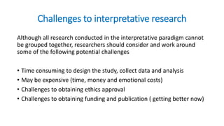 Challenges to interpretative research
Although all research conducted in the interpretative paradigm cannot
be grouped together, researchers should consider and work around
some of the following potential challenges
• Time consuming to design the study, collect data and analysis
• May be expensive (time, money and emotional costs)
• Challenges to obtaining ethics approval
• Challenges to obtaining funding and publication ( getting better now)
 