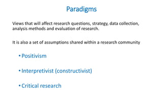 Paradigms
Views that will affect research questions, strategy, data collection,
analysis methods and evaluation of research.
It is also a set of assumptions shared within a research community
•Positivism
•Interpretivist (constructivist)
•Critical research
 