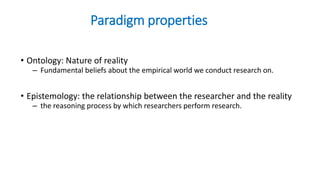 Paradigm properties
• Ontology: Nature of reality
– Fundamental beliefs about the empirical world we conduct research on.
• Epistemology: the relationship between the researcher and the reality
– the reasoning process by which researchers perform research.
 