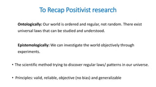 To Recap Positivist research
Ontologically: Our world is ordered and regular, not random. There exist
universal laws that can be studied and understood.
Epistemologically: We can investigate the world objectively through
experiments.
• The scientific method trying to discover regular laws/ patterns in our universe.
• Principles: valid, reliable, objective (no bias) and generalizable
 