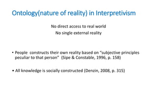 Ontology(nature of reality) in Interpretivism
No direct access to real world
No single external reality
• People constructs their own reality based on “subjective principles
peculiar to that person” (Sipe & Constable, 1996, p. 158)
• All knowledge is socially constructed (Denzin, 2008, p. 315)
 
