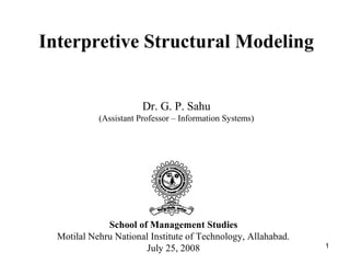 Interpretive Structural Modeling
Dr. G. P. Sahu
(Assistant Professor – Information Systems)

School of Management Studies
Motilal Nehru National Institute of Technology, Allahabad.
July 25, 2008

1

 