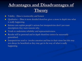Advantages and Disadvantages of
                Theory
   Validity - Data is trustworthy and honest
   Qualitative – Data is more detailed therefore gives a more in depth into what
    is really happening.
   Science can explain people’s actions but interpretivists don’t just want
    descriptions they want reasons why.
   Tends to undermine reliability and representativeness.
   Results will be personal and in depth therefore cannot be necessarily
    generalised.
   Interpretivists tend to involve emotion and bias in their views but this may
    not always be beneficial as they may get in the way of what is really
    happening.
 