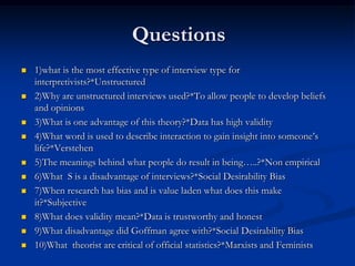 Questions
   1)what is the most effective type of interview type for
    interpretivists?*Unstructured
   2)Why are unstructured interviews used?*To allow people to develop beliefs
    and opinions
   3)What is one advantage of this theory?*Data has high validity
   4)What word is used to describe interaction to gain insight into someone’s
    life?*Verstehen
   5)The meanings behind what people do result in being…..?*Non empirical
   6)What S is a disadvantage of interviews?*Social Desirability Bias
   7)When research has bias and is value laden what does this make
    it?*Subjective
   8)What does validity mean?*Data is trustworthy and honest
   9)What disadvantage did Goffman agree with?*Social Desirability Bias
   10)What theorist are critical of official statistics?*Marxists and Feminists
 
