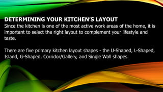 DETERMINING YOUR KITCHEN’S LAYOUT
Since the kitchen is one of the most active work areas of the home, it is
important to select the right layout to complement your lifestyle and
taste.
​There are five primary kitchen layout shapes - the U-Shaped, L-Shaped,
Island, G-Shaped, Corridor/Gallery, and Single Wall shapes.
 