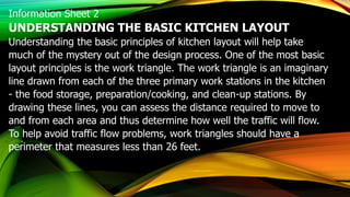 Information Sheet 2
UNDERSTANDING THE BASIC KITCHEN LAYOUT
Understanding the basic principles of kitchen layout will help take
much of the mystery out of the design process. One of the most basic
layout principles is the work triangle. The work triangle is an imaginary
line drawn from each of the three primary work stations in the kitchen
- the food storage, preparation/cooking, and clean-up stations. By
drawing these lines, you can assess the distance required to move to
and from each area and thus determine how well the traffic will flow.
To help avoid traffic flow problems, work triangles should have a
perimeter that measures less than 26 feet.
 