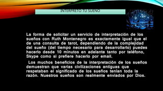 La forma de solicitar un servicio de interpretación de los
sueños con Ruth Montenegro es exactamente igual que el
de una consulta de tarot, dependiendo de la complejidad
del sueño (del tiempo necesario para desarrollarlo) puedes
hacerlo desde 10 minutos en adelante tanto por teléfono,
Skype como si prefiere hacerlo por email.
Los muchos beneficios de la interpretación de los sueños
demuestran que varias civilizaciones antiguas que
respetaban el significado de los sueños tenían toda la
razón. Nuestros sueños son realmente enviados por Dios.
INTERPRETO TU SUEÑO
 