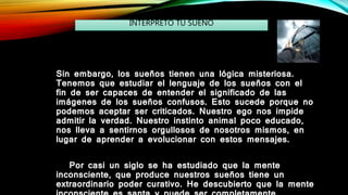 Sin embargo, los sueños tienen una lógica misteriosa.
Tenemos que estudiar el lenguaje de los sueños con el
fin de ser capaces de entender el significado de las
imágenes de los sueños confusos. Esto sucede porque no
podemos aceptar ser criticados. Nuestro ego nos impide
admitir la verdad. Nuestro instinto animal poco educado,
nos lleva a sentirnos orgullosos de nosotros mismos, en
lugar de aprender a evolucionar con estos mensajes.
Por casi un siglo se ha estudiado que la mente
inconsciente, que produce nuestros sueños tiene un
extraordinario poder curativo. He descubierto que la mente
INTERPRETO TU SUEÑO
 