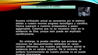 Nuestra civilización actual se caracteriza por el ateísmo
debido a nuestro enorme progreso tecnológico y científico.
Hemos superado a nuestros antepasados ​​a pasos
agigantados. Creemos que no es necesario creer en la
existencia de Dios, porque todo puede ser explicado
científicamente.
Sin embargo, la prueba científica que proviene de
relacionar los descubrimientos realizados en varios
campos diferentes, nos muestra que debemos admitir la
existencia de un cerebro superior. De lo contrario, el
perfecto funcionamiento de nuestro planeta no se puede
INTERPRETO TU SUEÑO
 