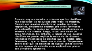 Estamos muy equivocados si creemos que los científicos
han encontrado las respuestas para todos los misterios.
Siempre que nuestros científicos no pueden encontrar
respuestas, simplemente declaran que varios fenómenos
sin explicación no pueden ser probados científicamente de
acuerdo a sus criterios. Luego, hacen caso omiso de
estos fenómenos. Sin embargo, el hecho de que nuestros
científicos no pueden explicar la existencia de diversos
fenómenos inexplicados no significa que no existen estos
fenómenos, o que no tienen una explicación. Simplemente
quiere decir que los científicos de nuestro tiempo histórico
no son capaces de entender estas explicaciones porque
son demasiado ignorantes.
¿Han encontrado los científicos las respuestas a todos los misterios?
 