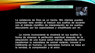 La existencia de Dios es un hecho. Mis clientes pueden
comprobar esta verdad al traducir sus sueños de acuerdo
con el método científico de interpretación de los sueños
descubierto por los especialistas y simplificado por mí.
La mente inconsciente te mostrará en tus sueños la
forma de alcanzar la perfección espiritual después de la
adquisición de una buena salud mental. Aprenderás cómo
transformar tu naturaleza de animal violento, inmoral e
indiferente en humano. La naturaleza humana se basa en
la bondad, la comprensión y el amor.
¿Han encontrado los científicos las respuestas a todos los misterios?
 