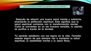 Después de adquirir una buena salud mental y sabiduría,
alcanzarás la perfección espiritual. Esto significa que tu
salud espiritual comienza con tu transformación mental.
Como te conviertes en un ser humano sensible, tu espíritu
se purifica a través de la bondad.
Te sentirás satisfecho con tus logros en la vida. También
estarás seguro de que siempre vas a mantener tu salud
espiritual, tu estabilidad mental y tu salud física.
¿Han encontrado los científicos las respuestas a todos los misterios?
 