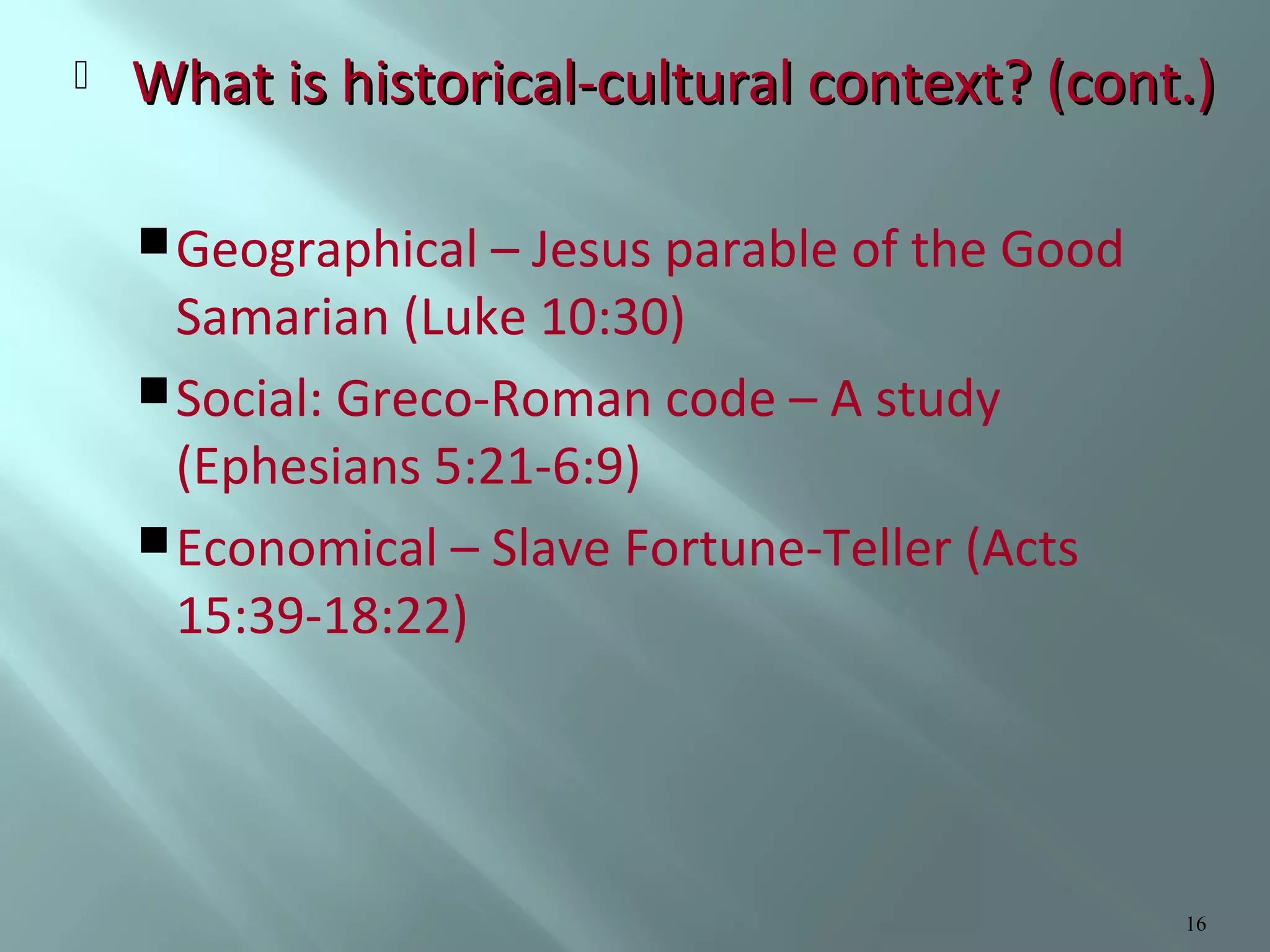 

What is historical-cultural context? (cont.)
 Geographical – Jesus parable of the Good

Samarian (Luke 10:30)
 Social: Greco-Roman code – A study
(Ephesians 5:21-6:9)
 Economical – Slave Fortune-Teller (Acts
15:39-18:22)

16

 