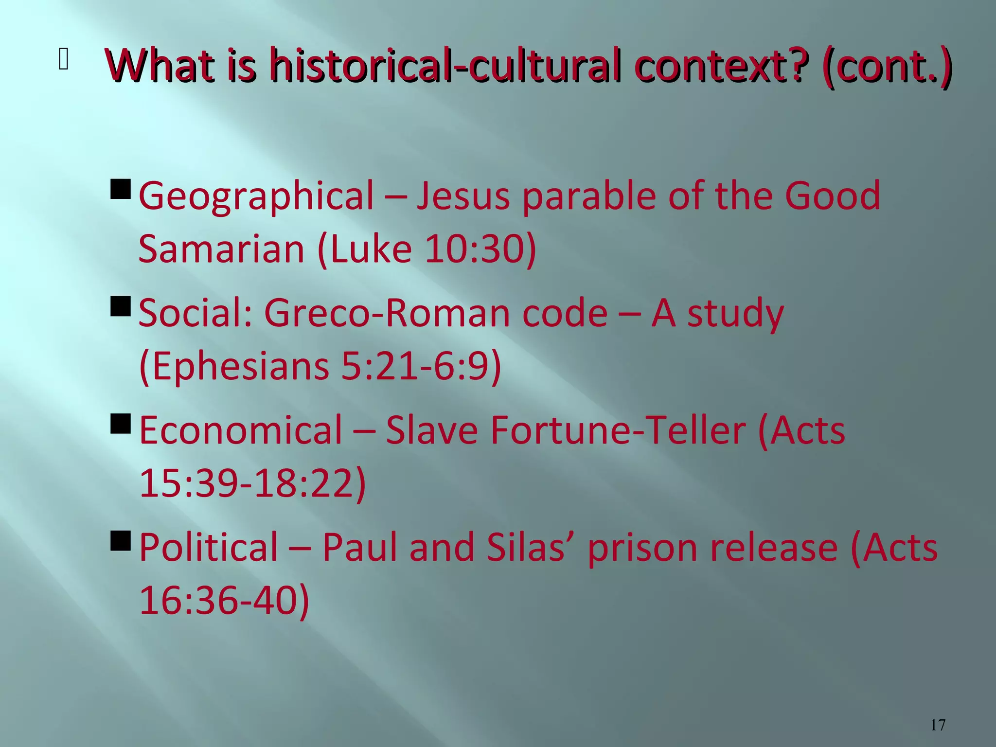 

What is historical-cultural context? (cont.)
 Geographical – Jesus parable of the Good

Samarian (Luke 10:30)
 Social: Greco-Roman code – A study
(Ephesians 5:21-6:9)
 Economical – Slave Fortune-Teller (Acts
15:39-18:22)
 Political – Paul and Silas’ prison release (Acts
16:36-40)
17

 