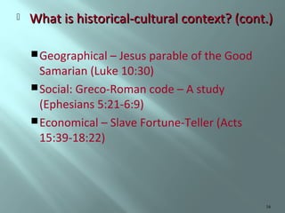 

What is historical-cultural context? (cont.)
 Geographical – Jesus parable of the Good

Samarian (Luke 10:30)
 Social: Greco-Roman code – A study
(Ephesians 5:21-6:9)
 Economical – Slave Fortune-Teller (Acts
15:39-18:22)

16

 