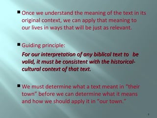  Once we understand the meaning of the text in its

original context, we can apply that meaning to
our lives in ways that will be just as relevant.

 Guiding principle:

For our interpretation of any biblical text to be
valid, it must be consistent with the historicalcultural context of that text.
 We must determine what a text meant in

“their
town” before we can determine what it means
and how we should apply it in “our town.”
5

 