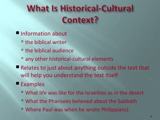  Information about

 the biblical writer
 the biblical audience
 any other historical-cultural elements
 Relates to just about anything outside the text that

will help you understand the text itself
 Examples

 What life was like for the Israelites as in the desert
 What the Pharisees believed about the Sabbath
 Where Paul was when he wrote Philippians)
6

 