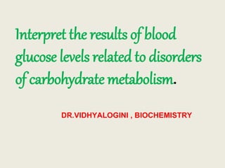 Interpret the results of blood
glucose levels related to disorders
of carbohydrate metabolism.
DR.VIDHYALOGINI , BIOCHEMISTRY
 