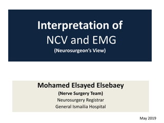 Interpretation of
NCV and EMG
(Neurosurgeon’s View)
Mohamed Elsayed Elsebaey
(Nerve Surgery Team)
Neurosurgery Registrar
General Ismailia Hospital
May 2019
 
