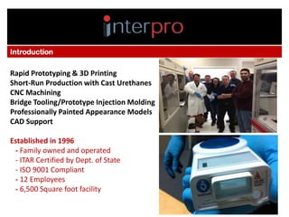 • I
Introduction

Rapid Prototyping & 3D Printing
Short-Run Production with Cast Urethanes
CNC Machining
Bridge Tooling/Prototype Injection Molding
Professionally Painted Appearance Models
CAD Support
Established in 1996
- Family owned and operated
- ITAR Certified by Dept. of State
- ISO 9001 Compliant
- 12 Employees
- 6,500 Square foot facility

 
