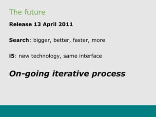 The future
Release 13 April 2011
Search: bigger, better, faster, more
i5: new technology, same interface
On-going iterative process
 