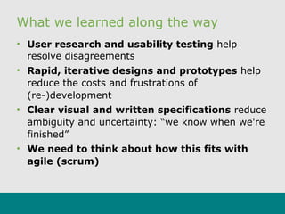 What we learned along the way
• User research and usability testing help
resolve disagreements
• Rapid, iterative designs and prototypes help
reduce the costs and frustrations of
(re-)development
• Clear visual and written specifications reduce
ambiguity and uncertainty: “we know when we're
finished”
• We need to think about how this fits with
agile (scrum)
 