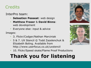 Credits
InterPro team:
• Sebastien Pesseat: web design
• Matthew Fraser & David Binns:
web development
• Everyone else: input & advice
Images:
• 3. Flickr/Codger/Nathan Marciniak
• 5 & 7. UX Stencil © Todd Zazelenchuk &
Elizabeth Boling. Available from
http://www.userfocus.co.uk/uxstencil
• 10. Flickr/Speed skate/Flame Proof Productions
Thank you for listening
 