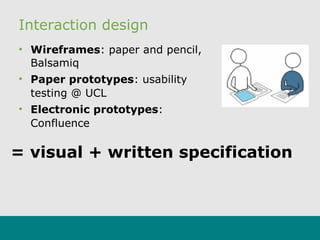 Interaction design
• Wireframes: paper and pencil,
Balsamiq
• Paper prototypes: usability
testing @ UCL
• Electronic prototypes:
Confluence
= visual + written specification
 