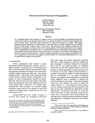 Interprocedural                       Constant          Propagation

                                                                         David Callahan
                                                                         Keith D. Cooper
                                                                           Ken Kennedy
                                                                          Linda Torczon

                                                           Department of Computer                   Science+
                                                                    Rice University
                                                                    Houston, Texas

                                                                                  Abstract
            In a compiling system that attempts to improve code for a whole program by optimizing across pro-
            cedures, the compiler can generate better code for a specific procedure if it knows which variables will
            have constant values, and what those values will be, when the procedure is invoked. This paper
            presents a general algorithm for determining for each procedure in a given program the set of inputs
            that will have known constant values at run time. The precision of the answers provided by this
            method are dependent on the precision of the local analysis of individual procedures in the program.
            Since the algorithm is intended for use in a sophisticated software development environment in which
            local analysis would be provided by the source editor, the quality of the answers will depend on the
            amount of work the editor performs. Several reasonable strategies for local analysis with different lev-
            els of complexity and precision are suggested and the results of a prototype implementation in a vec-
            torizing Fortran compiler are presented.

                                                                                             about data usage and creation among the procedures
1. Introduction                                                                              that form a single program, so that the compiler can
       Fortran programmers have learned to expect                                            take advantage of contextual information to generate
optimizing compilers that generate excellent code for a                                      better code for any single procedure. An important
single procedure. Twenty-five years of development has                                       interprocedural data flow analysis problem is the deter-
led to a well-understood collection of principles for build-                                 mination of which parameters’ to a given procedure will
ing optimizing compilers and almost every commercially                                       be constant at run time. Based on this information, a
available computer system now offers one. One problem                                        compiler could perform a number of useful optimizations
remains, however. The quality of the code produced by                                        that are unavailable        to it in current compilation
a good Fortran compiler declines considerably in the                                         schemes. For example, many subroutines in the LINPACK
presence of calls to independently compiled procedures.                                      library [DBMS 791 have a parameter to indicate the
The main reason for this is that the compiler must make                                      stride of indexing for some array. In the typical program
worst case assumptions about what happens on the side                                        constructed from LINPACK, this stride is passed the
of the interface that it cannot see. For example, when                                       integer constant “1”. In the absence of better informa-
compiling the called procedure, the standard linkage                                         tion, the compiler must assume that the parameter could
convention requires that all the registers be saved and                                      take on any value, precluding the application of many
restored, even though many of them may not be in use                                         optimizations.    In particular, the value “0” would pre-
at the point of call.                                                                        clude vectorization of array operations within the pro
        Intetprocedural          data     flow analysis attempts to                          cedure and a non-constant value would preclude loop
overcome        this    problem         by propagating information                           unrolling, both of which have proven effective in improv-
                                                                                              ing performance of programs constructed from LINPACK
Permission to copy without fee all or part of this material is granted provided               [Dong 801.
that the copies are not made or distributed for direct commercial advantage.
the ACM copyright notice and the title of the publication and its date appear.
and notice is given that copying is by permission of the Association for
Computing Machinery. To copy otherwise, or to republish. requites a fee and/
                                                                                                   t This research has been supported by the National Sci-
or specific permission.                                                                      ence Foundation through grants MCS 81-21844 and MCS 83-
                                                                                             03638 and by IBM Corporation.
                                                                                                    ‘Here we extend   the   term   parameter   to cover   global   or
@ 1986 ACM O-89791-197-O/86/0600-0152                                  75C                   imported variables.




                                                                                     152
 
