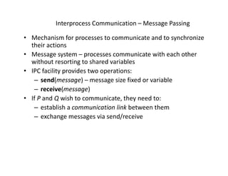 Interprocess Communication – Message Passing
• Mechanism for processes to communicate and to synchronize
their actions
• Message system – processes communicate with each other
without resorting to shared variables
• IPC facility provides two operations:
– send(message) – message size fixed or variable
– receive(message)
• If P and Q wish to communicate, they need to:
– establish a communication link between them
– exchange messages via send/receive
 