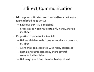 Indirect Communication
• Messages are directed and received from mailboxes
(also referred to as ports)
– Each mailbox has a unique id
– Processes can communicate only if they share a
mailbox
• Properties of communication link
– Link established only if processes share a common
mailbox
– A link may be associated with many processes
– Each pair of processes may share several
communication links
– Link may be unidirectional or bi-directional
 