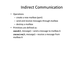 Indirect Communication
• Operations
– create a new mailbox (port)
– send and receive messages through mailbox
– destroy a mailbox
• Primitives are defined as:
send(A, message) – send a message to mailbox A
receive(A, message) – receive a message from
mailbox A
 