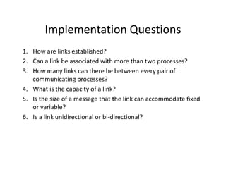 Implementation Questions
1. How are links established?
2. Can a link be associated with more than two processes?
3. How many links can there be between every pair of
communicating processes?
4. What is the capacity of a link?
5. Is the size of a message that the link can accommodate fixed
or variable?
6. Is a link unidirectional or bi-directional?
 