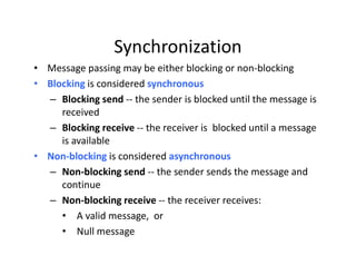 Synchronization
• Message passing may be either blocking or non-blocking
• Blocking is considered synchronous
– Blocking send -- the sender is blocked until the message is
received
– Blocking receive -- the receiver is blocked until a message
is available
• Non-blocking is considered asynchronous
– Non-blocking send -- the sender sends the message and
continue
– Non-blocking receive -- the receiver receives:
• A valid message, or
• Null message
 