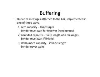 Buffering
• Queue of messages attached to the link; implemented in
one of three ways
1. Zero capacity – 0 messages
Sender must wait for receiver (rendezvous)
2. Bounded capacity – finite length of n messages
Sender must wait if link full
3. Unbounded capacity – infinite length
Sender never waits
 
