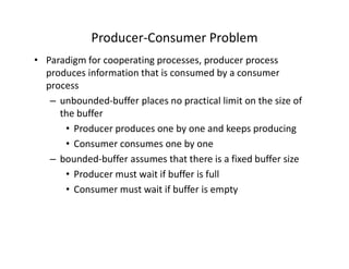 Producer-Consumer Problem
• Paradigm for cooperating processes, producer process
produces information that is consumed by a consumer
process
– unbounded-buffer places no practical limit on the size of
the buffer
• Producer produces one by one and keeps producing
• Consumer consumes one by one
– bounded-buffer assumes that there is a fixed buffer size
• Producer must wait if buffer is full
• Consumer must wait if buffer is empty
 