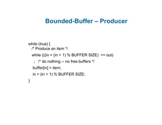Bounded-Buffer – Producer
while (true) {
/* Produce an item */
while (((in = (in + 1) % BUFFER SIZE) == out)
; /* do nothing -- no free buffers */
buffer[in] = item;
in = (in + 1) % BUFFER SIZE;
}
 