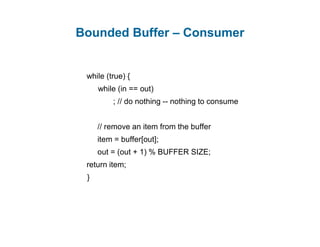Bounded Buffer – Consumer
while (true) {
while (in == out)
; // do nothing -- nothing to consume
// remove an item from the buffer
item = buffer[out];
out = (out + 1) % BUFFER SIZE;
return item;
}
 